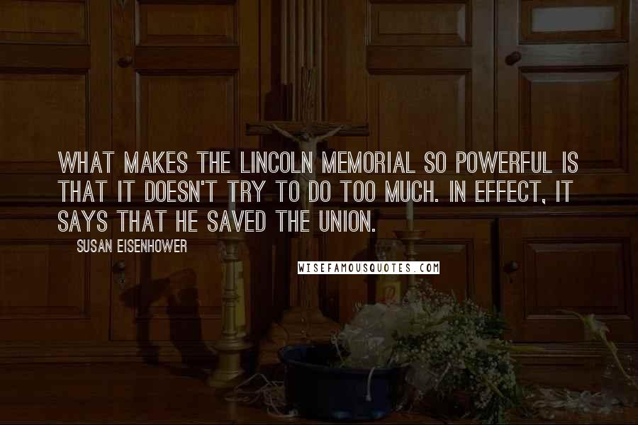 Susan Eisenhower Quotes: What makes the Lincoln Memorial so powerful is that it doesn't try to do too much. In effect, it says that he saved the Union.