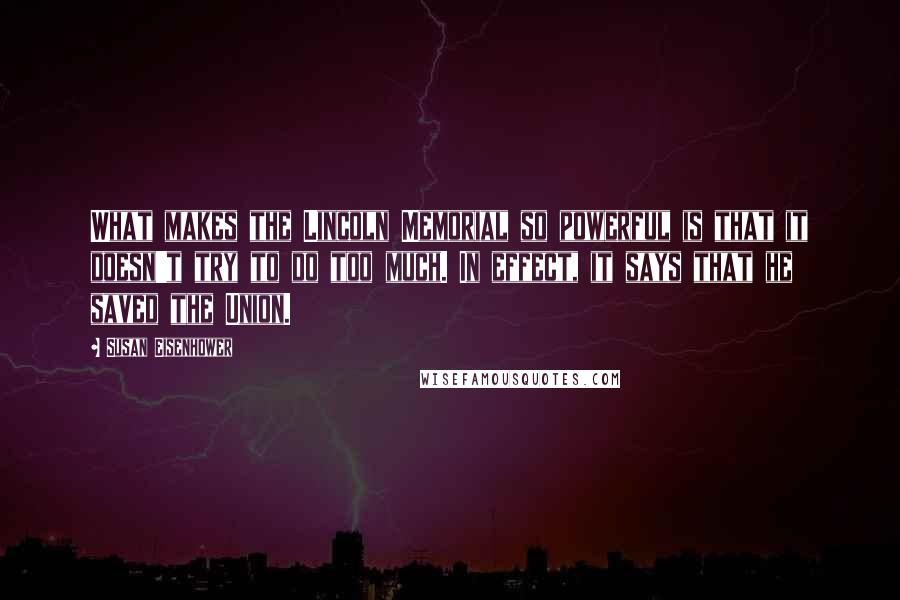 Susan Eisenhower Quotes: What makes the Lincoln Memorial so powerful is that it doesn't try to do too much. In effect, it says that he saved the Union.