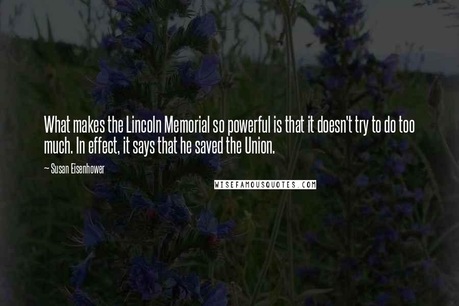 Susan Eisenhower Quotes: What makes the Lincoln Memorial so powerful is that it doesn't try to do too much. In effect, it says that he saved the Union.