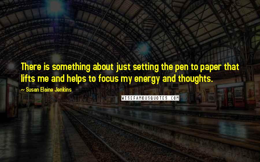 Susan Elaine Jenkins Quotes: There is something about just setting the pen to paper that lifts me and helps to focus my energy and thoughts.