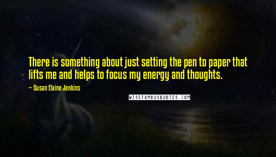 Susan Elaine Jenkins Quotes: There is something about just setting the pen to paper that lifts me and helps to focus my energy and thoughts.