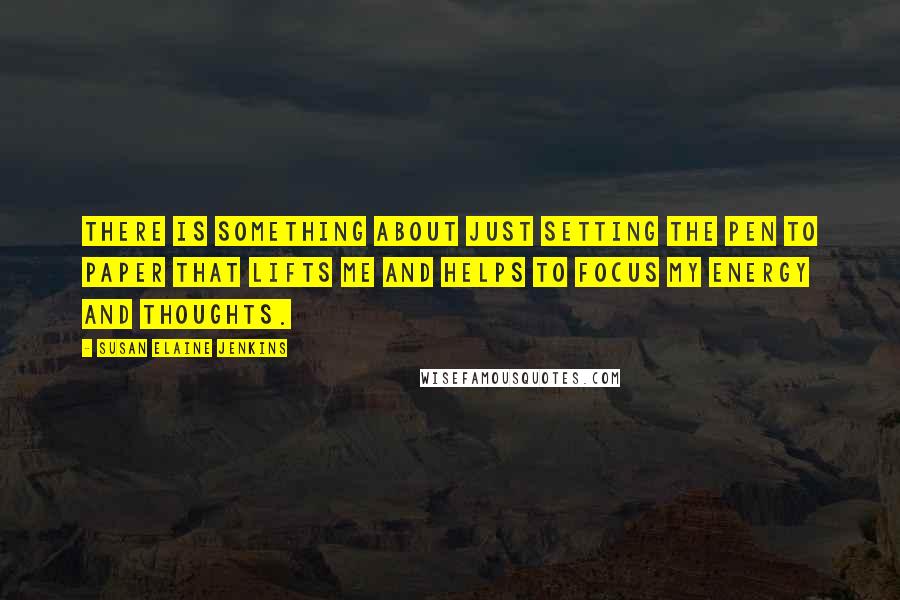 Susan Elaine Jenkins Quotes: There is something about just setting the pen to paper that lifts me and helps to focus my energy and thoughts.