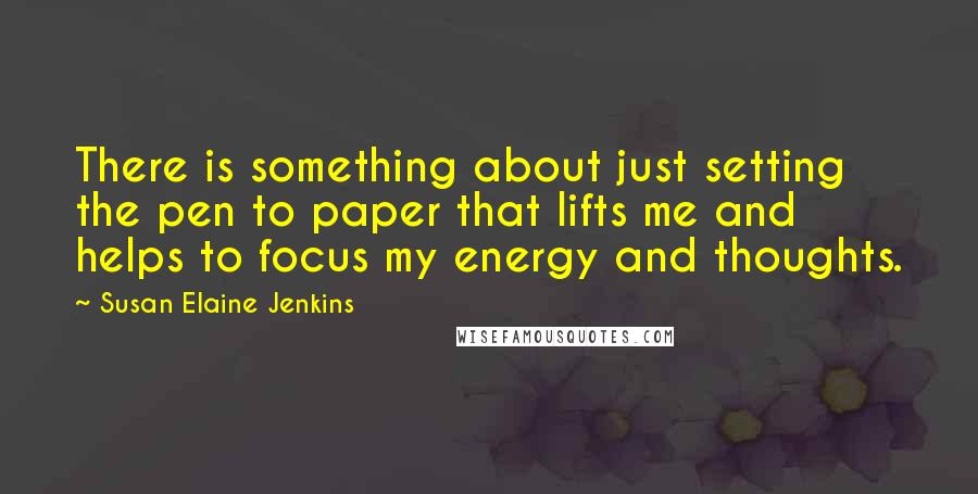 Susan Elaine Jenkins Quotes: There is something about just setting the pen to paper that lifts me and helps to focus my energy and thoughts.