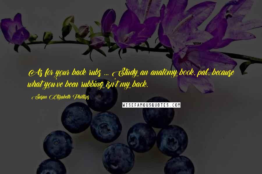 Susan Elizabeth Phillips Quotes: As for your back rubs ... Study an anatomy book, pal, because what you've been rubbing isn't my back.