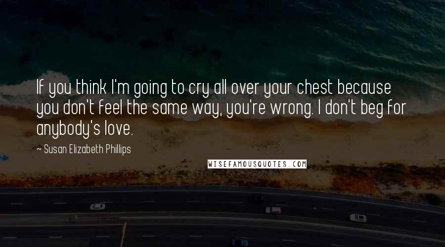 Susan Elizabeth Phillips Quotes: If you think I'm going to cry all over your chest because you don't feel the same way, you're wrong. I don't beg for anybody's love.