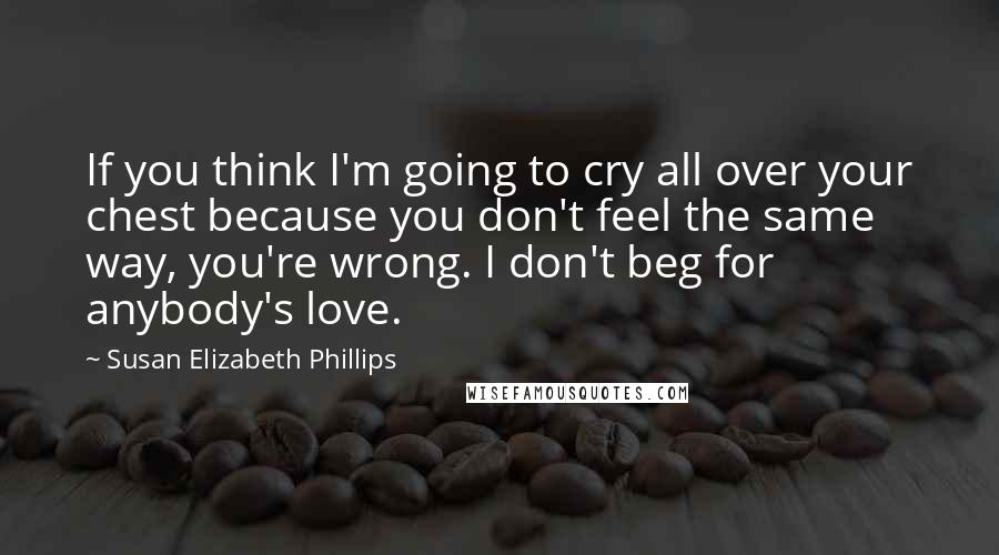 Susan Elizabeth Phillips Quotes: If you think I'm going to cry all over your chest because you don't feel the same way, you're wrong. I don't beg for anybody's love.