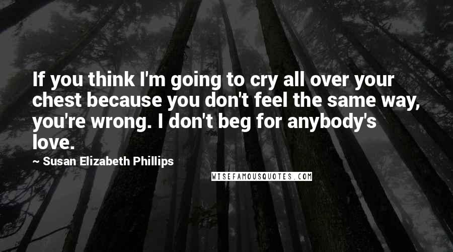 Susan Elizabeth Phillips Quotes: If you think I'm going to cry all over your chest because you don't feel the same way, you're wrong. I don't beg for anybody's love.