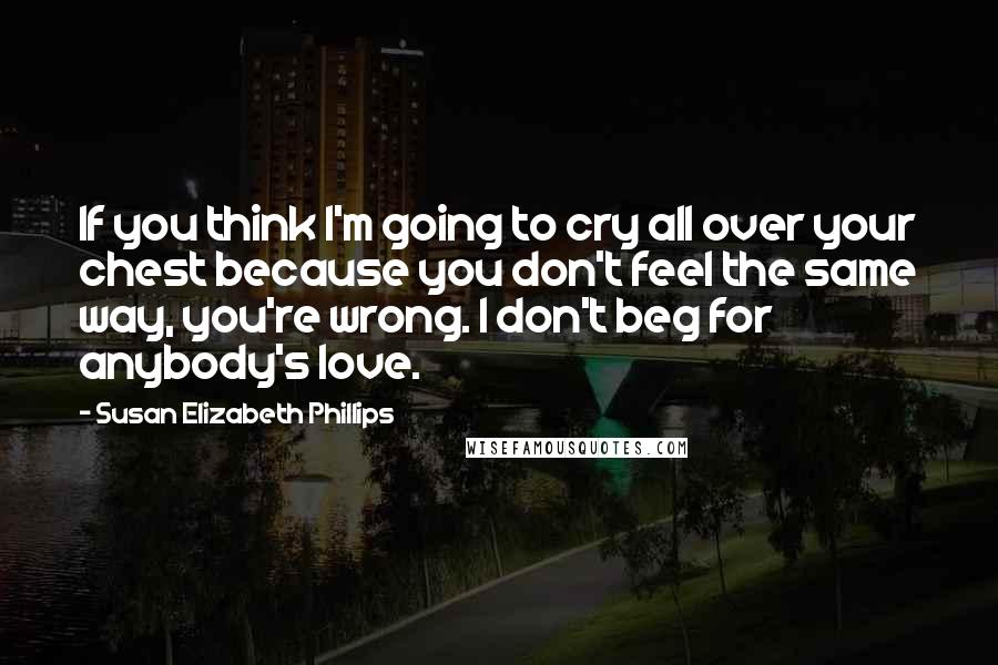 Susan Elizabeth Phillips Quotes: If you think I'm going to cry all over your chest because you don't feel the same way, you're wrong. I don't beg for anybody's love.