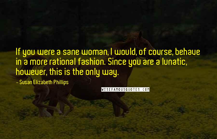 Susan Elizabeth Phillips Quotes: If you were a sane woman, I would, of course, behave in a more rational fashion. Since you are a lunatic, however, this is the only way.