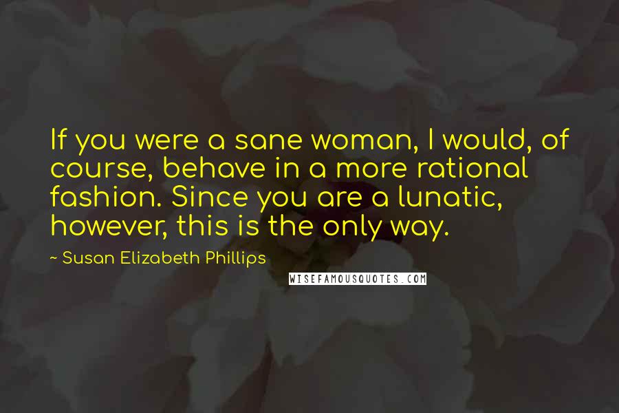 Susan Elizabeth Phillips Quotes: If you were a sane woman, I would, of course, behave in a more rational fashion. Since you are a lunatic, however, this is the only way.