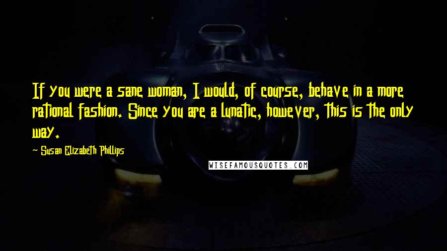 Susan Elizabeth Phillips Quotes: If you were a sane woman, I would, of course, behave in a more rational fashion. Since you are a lunatic, however, this is the only way.