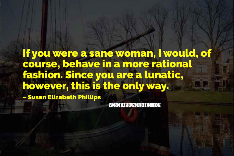 Susan Elizabeth Phillips Quotes: If you were a sane woman, I would, of course, behave in a more rational fashion. Since you are a lunatic, however, this is the only way.