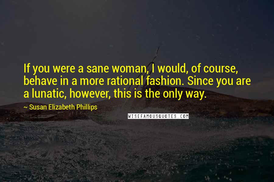 Susan Elizabeth Phillips Quotes: If you were a sane woman, I would, of course, behave in a more rational fashion. Since you are a lunatic, however, this is the only way.