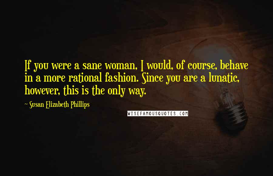 Susan Elizabeth Phillips Quotes: If you were a sane woman, I would, of course, behave in a more rational fashion. Since you are a lunatic, however, this is the only way.