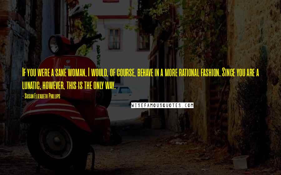 Susan Elizabeth Phillips Quotes: If you were a sane woman, I would, of course, behave in a more rational fashion. Since you are a lunatic, however, this is the only way.