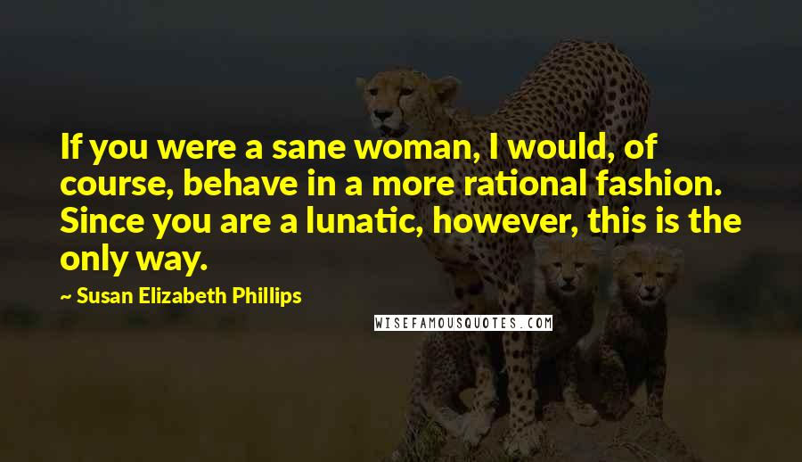 Susan Elizabeth Phillips Quotes: If you were a sane woman, I would, of course, behave in a more rational fashion. Since you are a lunatic, however, this is the only way.