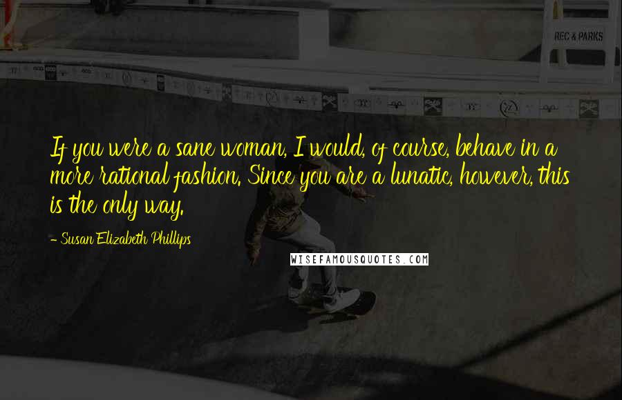 Susan Elizabeth Phillips Quotes: If you were a sane woman, I would, of course, behave in a more rational fashion. Since you are a lunatic, however, this is the only way.