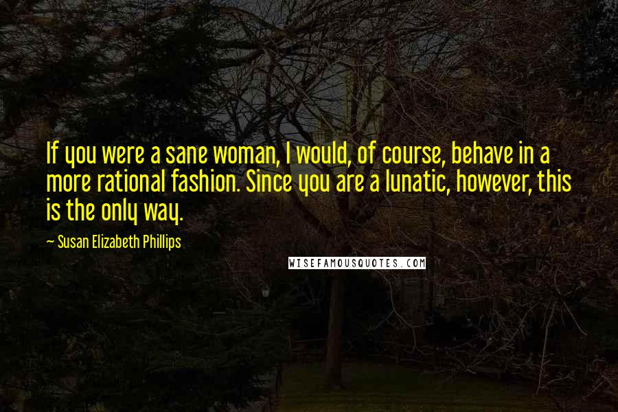 Susan Elizabeth Phillips Quotes: If you were a sane woman, I would, of course, behave in a more rational fashion. Since you are a lunatic, however, this is the only way.