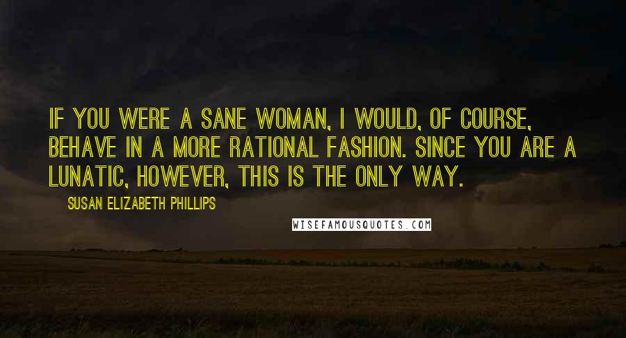 Susan Elizabeth Phillips Quotes: If you were a sane woman, I would, of course, behave in a more rational fashion. Since you are a lunatic, however, this is the only way.