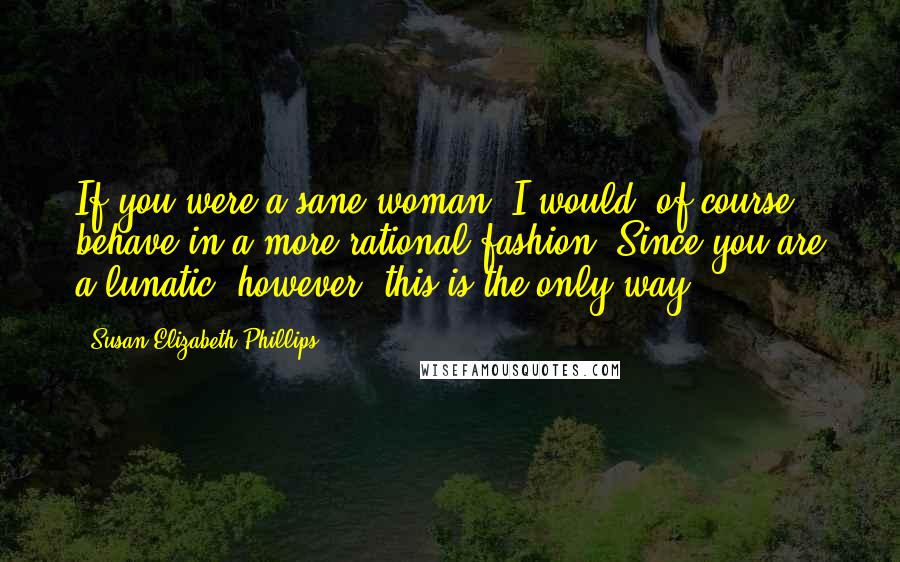 Susan Elizabeth Phillips Quotes: If you were a sane woman, I would, of course, behave in a more rational fashion. Since you are a lunatic, however, this is the only way.