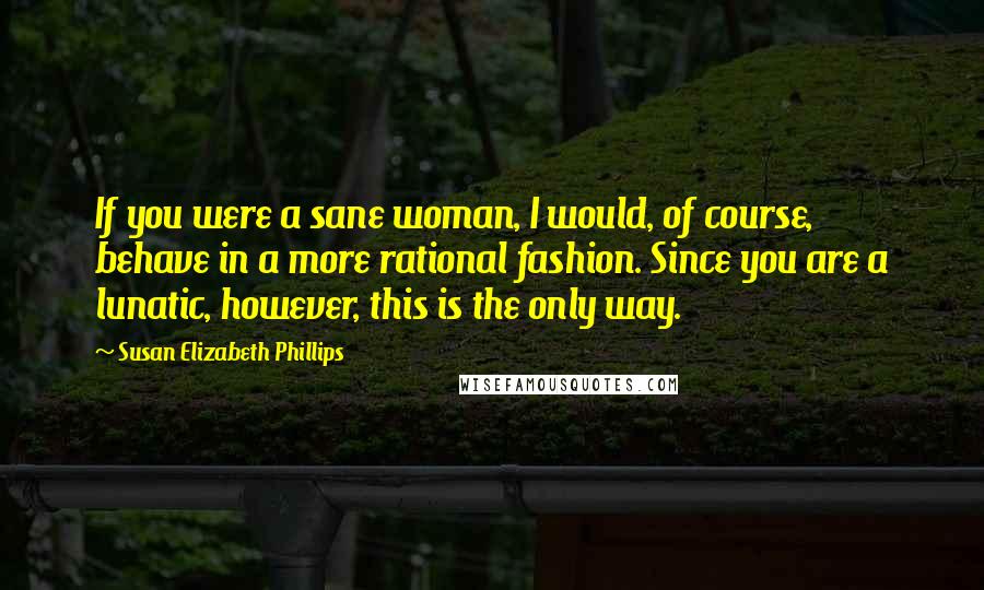 Susan Elizabeth Phillips Quotes: If you were a sane woman, I would, of course, behave in a more rational fashion. Since you are a lunatic, however, this is the only way.