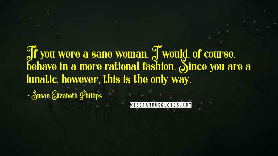 Susan Elizabeth Phillips Quotes: If you were a sane woman, I would, of course, behave in a more rational fashion. Since you are a lunatic, however, this is the only way.