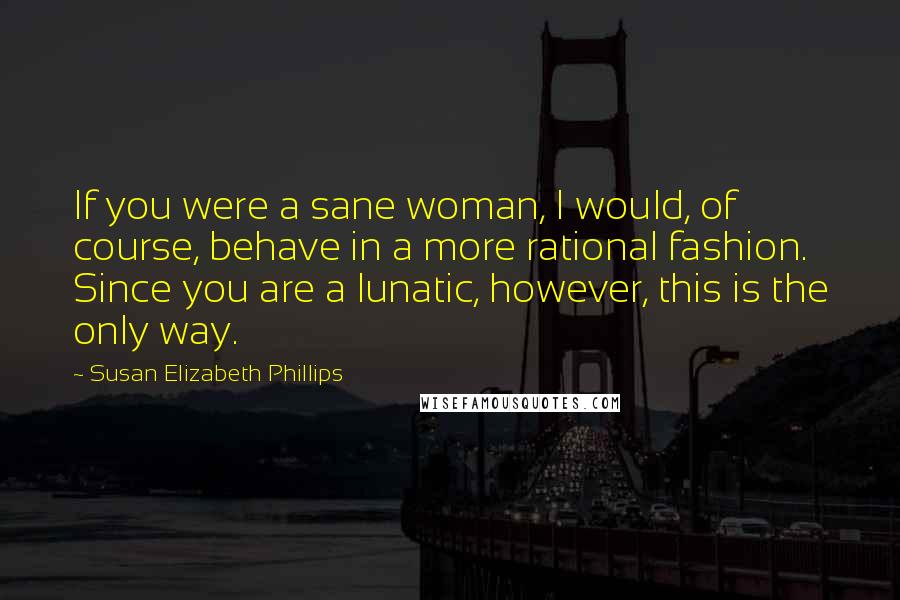 Susan Elizabeth Phillips Quotes: If you were a sane woman, I would, of course, behave in a more rational fashion. Since you are a lunatic, however, this is the only way.