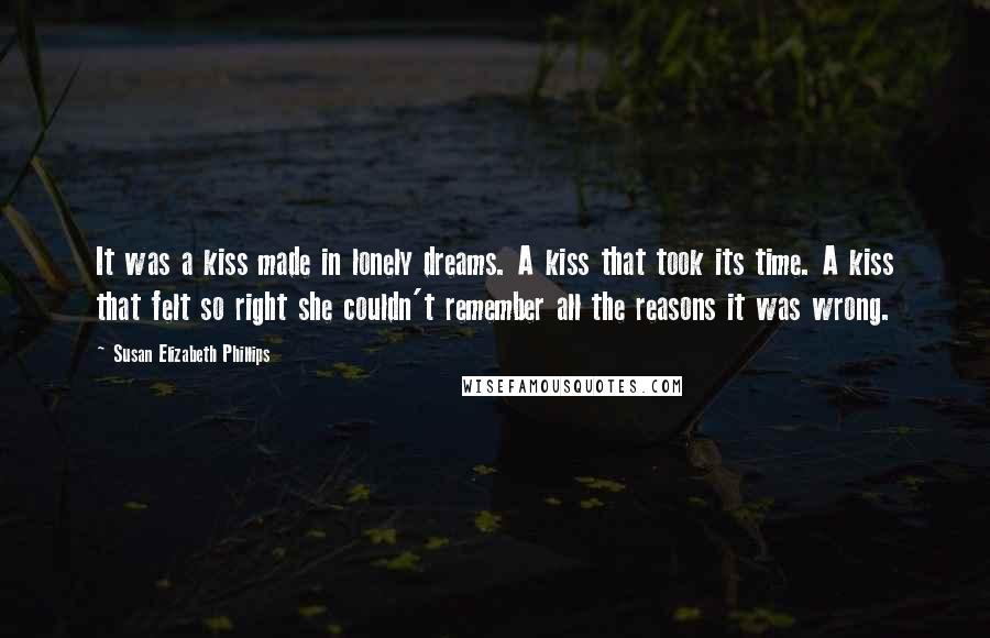 Susan Elizabeth Phillips Quotes: It was a kiss made in lonely dreams. A kiss that took its time. A kiss that felt so right she couldn't remember all the reasons it was wrong.