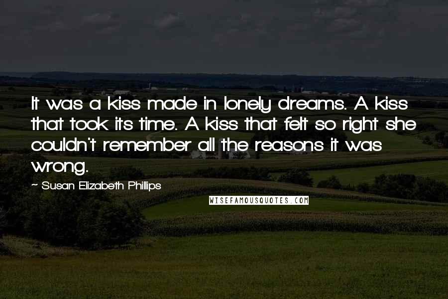 Susan Elizabeth Phillips Quotes: It was a kiss made in lonely dreams. A kiss that took its time. A kiss that felt so right she couldn't remember all the reasons it was wrong.