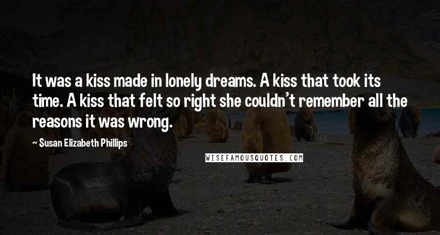 Susan Elizabeth Phillips Quotes: It was a kiss made in lonely dreams. A kiss that took its time. A kiss that felt so right she couldn't remember all the reasons it was wrong.