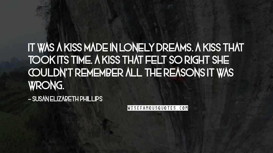 Susan Elizabeth Phillips Quotes: It was a kiss made in lonely dreams. A kiss that took its time. A kiss that felt so right she couldn't remember all the reasons it was wrong.