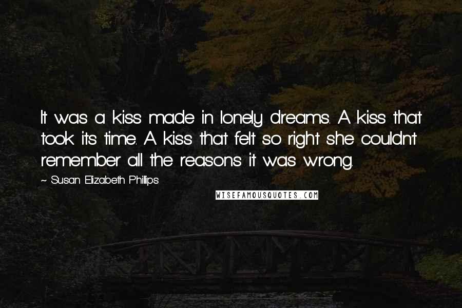 Susan Elizabeth Phillips Quotes: It was a kiss made in lonely dreams. A kiss that took its time. A kiss that felt so right she couldn't remember all the reasons it was wrong.