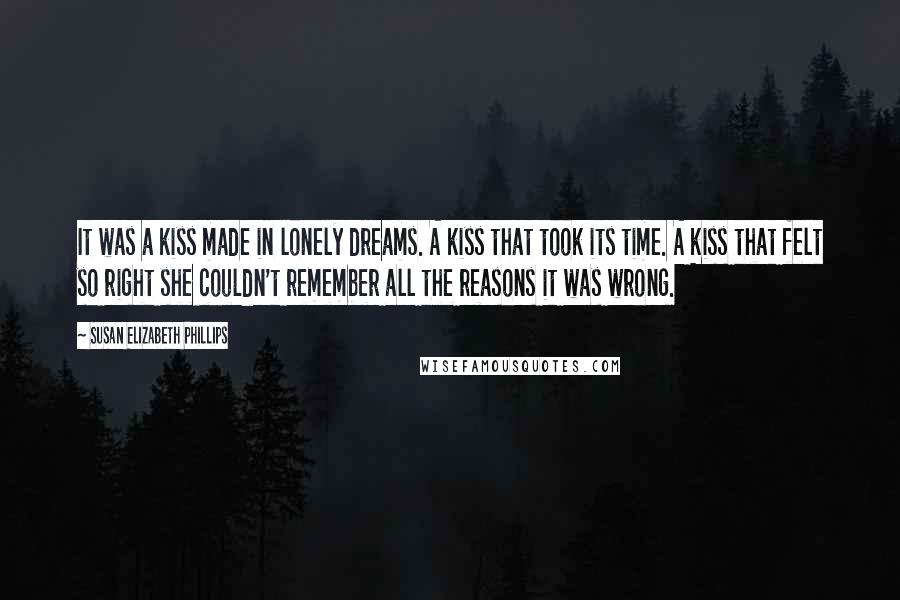 Susan Elizabeth Phillips Quotes: It was a kiss made in lonely dreams. A kiss that took its time. A kiss that felt so right she couldn't remember all the reasons it was wrong.