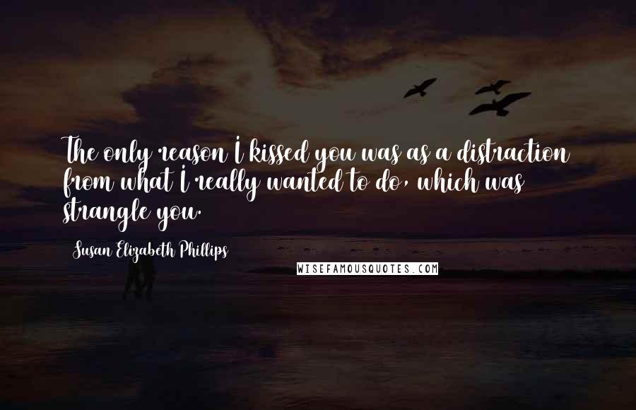 Susan Elizabeth Phillips Quotes: The only reason I kissed you was as a distraction from what I really wanted to do, which was strangle you.