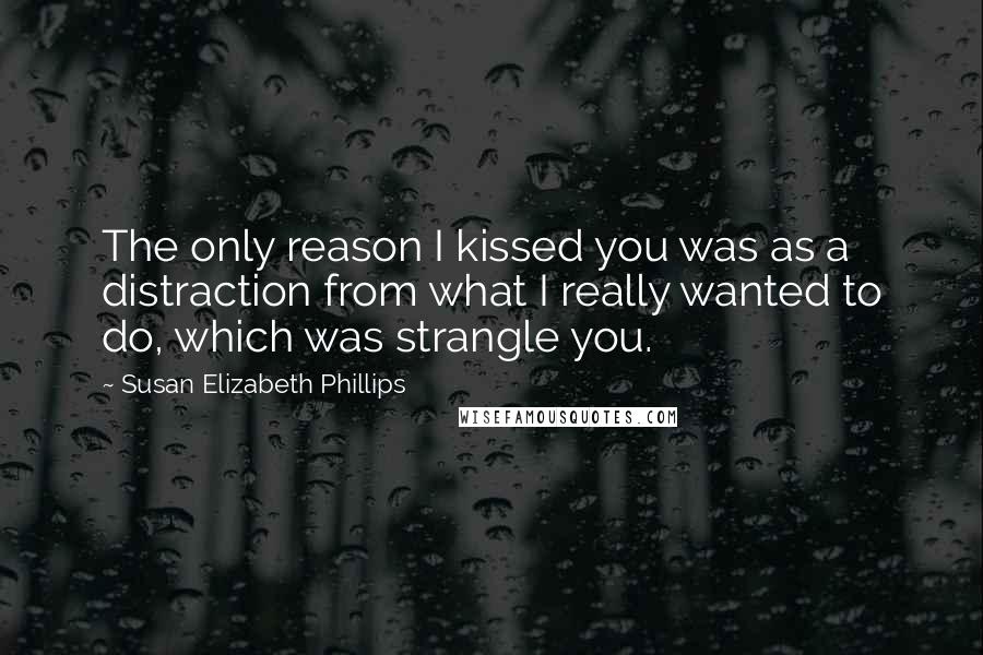 Susan Elizabeth Phillips Quotes: The only reason I kissed you was as a distraction from what I really wanted to do, which was strangle you.