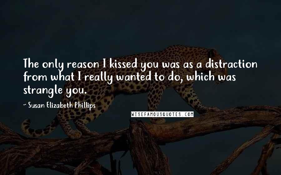 Susan Elizabeth Phillips Quotes: The only reason I kissed you was as a distraction from what I really wanted to do, which was strangle you.