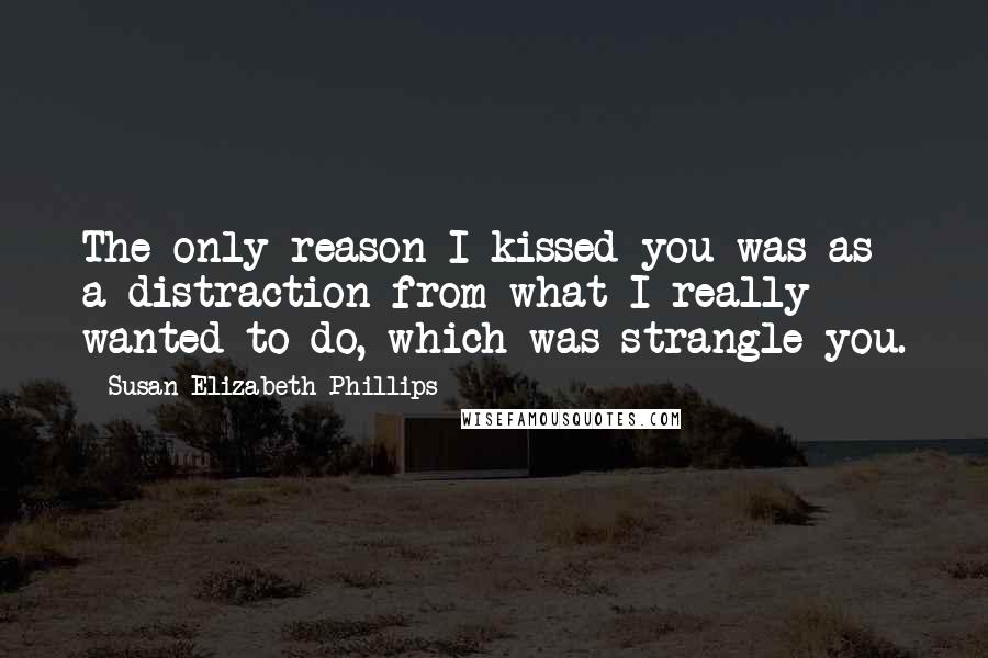 Susan Elizabeth Phillips Quotes: The only reason I kissed you was as a distraction from what I really wanted to do, which was strangle you.