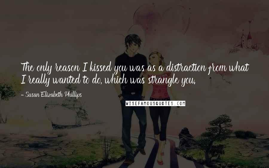 Susan Elizabeth Phillips Quotes: The only reason I kissed you was as a distraction from what I really wanted to do, which was strangle you.