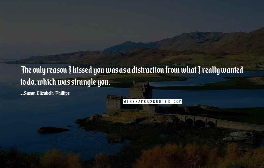 Susan Elizabeth Phillips Quotes: The only reason I kissed you was as a distraction from what I really wanted to do, which was strangle you.