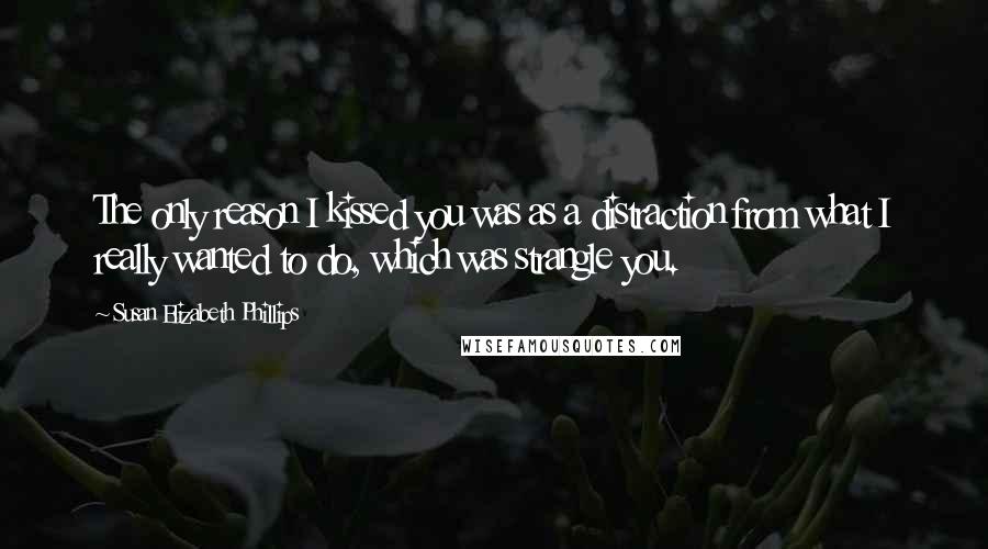 Susan Elizabeth Phillips Quotes: The only reason I kissed you was as a distraction from what I really wanted to do, which was strangle you.