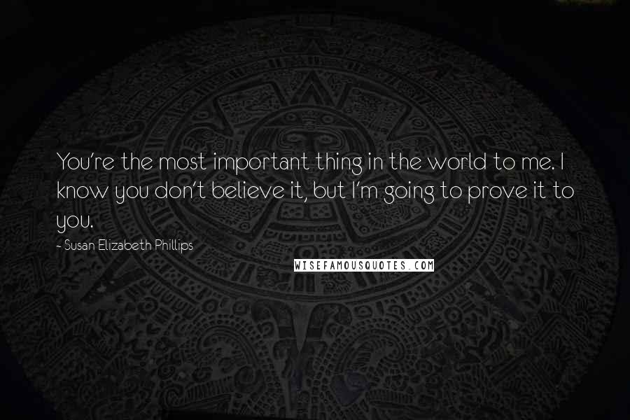 Susan Elizabeth Phillips Quotes: You're the most important thing in the world to me. I know you don't believe it, but I'm going to prove it to you.