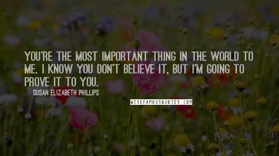 Susan Elizabeth Phillips Quotes: You're the most important thing in the world to me. I know you don't believe it, but I'm going to prove it to you.