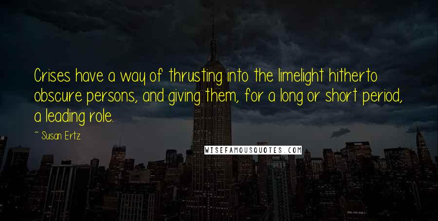 Susan Ertz Quotes: Crises have a way of thrusting into the limelight hitherto obscure persons, and giving them, for a long or short period, a leading role.