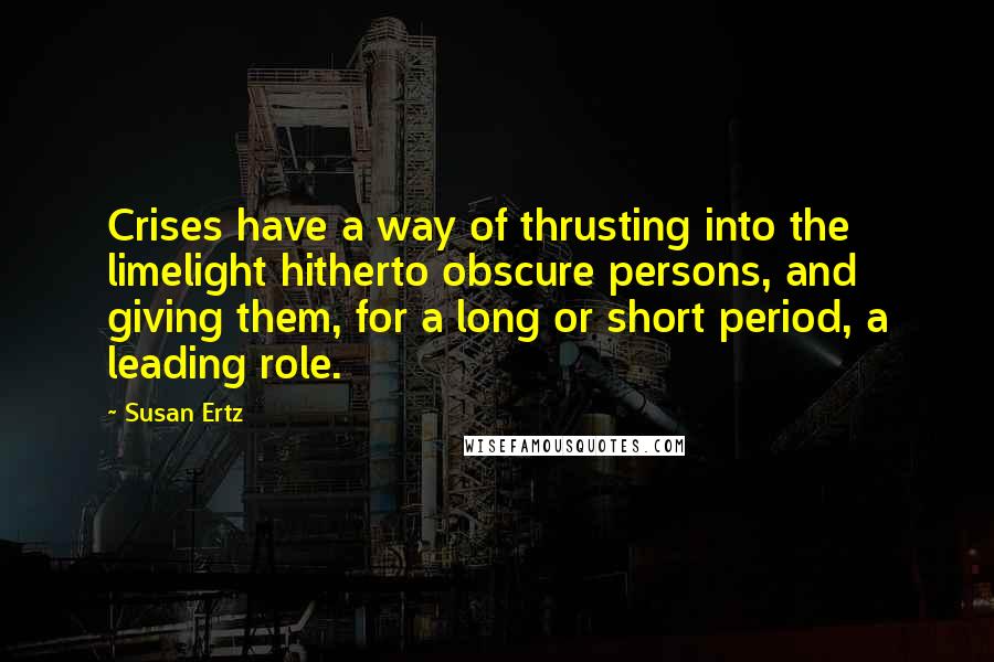 Susan Ertz Quotes: Crises have a way of thrusting into the limelight hitherto obscure persons, and giving them, for a long or short period, a leading role.