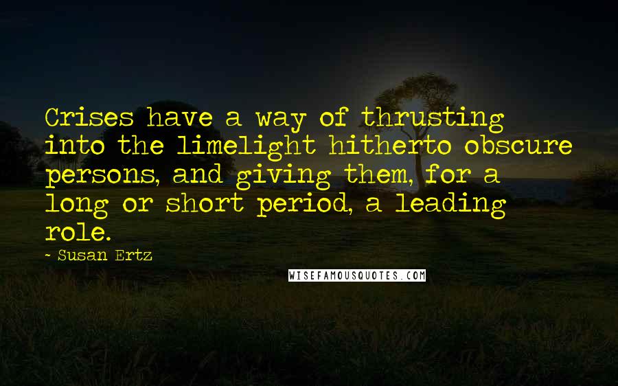 Susan Ertz Quotes: Crises have a way of thrusting into the limelight hitherto obscure persons, and giving them, for a long or short period, a leading role.