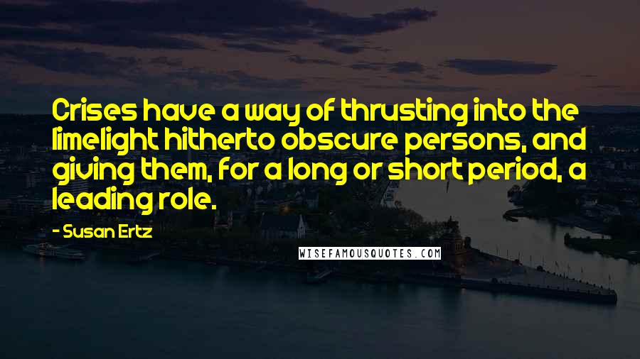 Susan Ertz Quotes: Crises have a way of thrusting into the limelight hitherto obscure persons, and giving them, for a long or short period, a leading role.