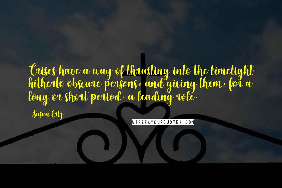 Susan Ertz Quotes: Crises have a way of thrusting into the limelight hitherto obscure persons, and giving them, for a long or short period, a leading role.