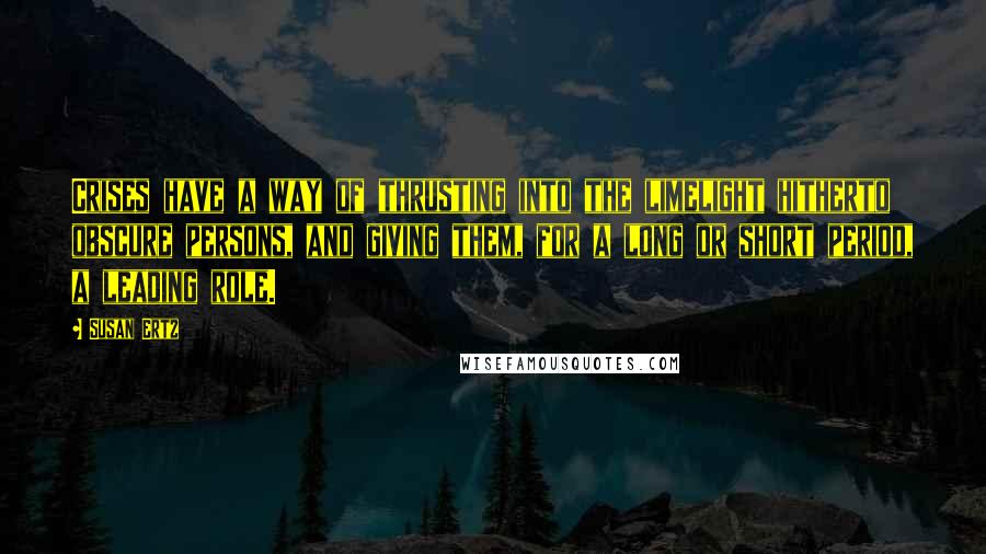 Susan Ertz Quotes: Crises have a way of thrusting into the limelight hitherto obscure persons, and giving them, for a long or short period, a leading role.