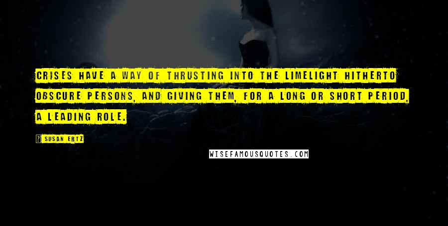 Susan Ertz Quotes: Crises have a way of thrusting into the limelight hitherto obscure persons, and giving them, for a long or short period, a leading role.