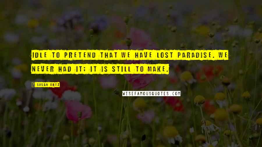 Susan Ertz Quotes: Idle to pretend that we have lost paradise. We never had it; it is still to make.